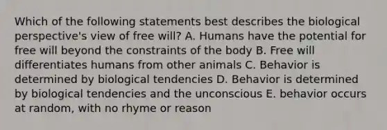 Which of the following statements best describes the biological perspective's view of free will? A. Humans have the potential for free will beyond the constraints of the body B. Free will differentiates humans from other animals C. Behavior is determined by biological tendencies D. Behavior is determined by biological tendencies and the unconscious E. behavior occurs at random, with no rhyme or reason