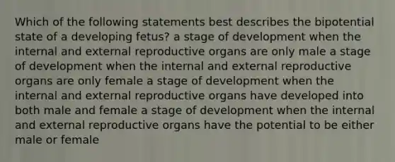 Which of the following statements best describes the bipotential state of a developing fetus? a stage of development when the internal and external reproductive organs are only male a stage of development when the internal and external reproductive organs are only female a stage of development when the internal and external reproductive organs have developed into both male and female a stage of development when the internal and external reproductive organs have the potential to be either male or female