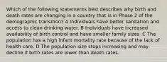 Which of the following statements best describes why birth and death rates are changing in a country that is in Phase 2 of the demographic transition? A Individuals have better sanitation and access to clean drinking water. B Individuals have increased availability of birth control and have smaller family sizes. C The population has a high infant mortality rate because of the lack of health care. D The population size stops increasing and may decline if birth rates are lower than death rates.