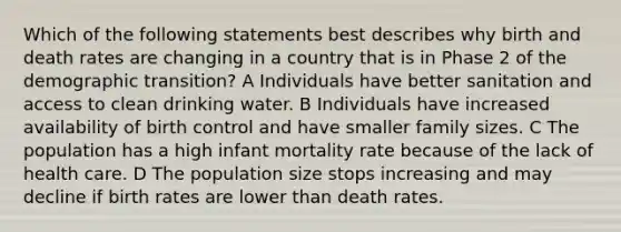 Which of the following statements best describes why birth and death rates are changing in a country that is in Phase 2 of the demographic transition? A Individuals have better sanitation and access to clean drinking water. B Individuals have increased availability of birth control and have smaller family sizes. C The population has a high infant mortality rate because of the lack of health care. D The population size stops increasing and may decline if birth rates are lower than death rates.