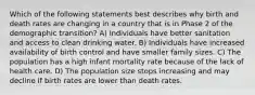 Which of the following statements best describes why birth and death rates are changing in a country that is in Phase 2 of the demographic transition? A) Individuals have better sanitation and access to clean drinking water. B) Individuals have increased availability of birth control and have smaller family sizes. C) The population has a high infant mortality rate because of the lack of health care. D) The population size stops increasing and may decline if birth rates are lower than death rates.