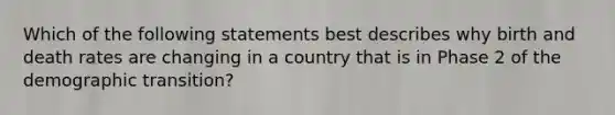 Which of the following statements best describes why birth and death rates are changing in a country that is in Phase 2 of the demographic transition?