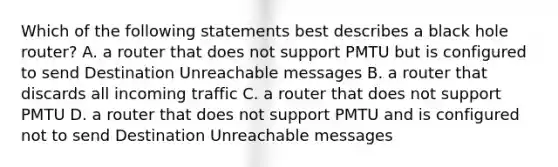 Which of the following statements best describes a black hole router? A. a router that does not support PMTU but is configured to send Destination Unreachable messages B. a router that discards all incoming traffic C. a router that does not support PMTU D. a router that does not support PMTU and is configured not to send Destination Unreachable messages