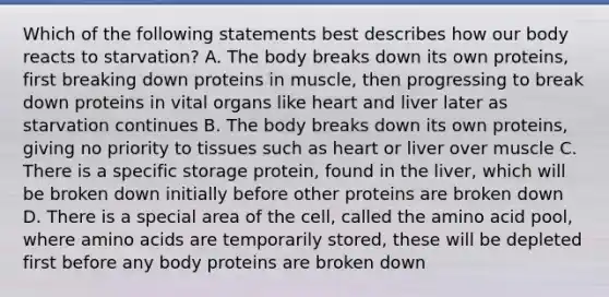 Which of the following statements best describes how our body reacts to starvation? A. The body breaks down its own proteins, first breaking down proteins in muscle, then progressing to break down proteins in vital organs like heart and liver later as starvation continues B. The body breaks down its own proteins, giving no priority to tissues such as heart or liver over muscle C. There is a specific storage protein, found in the liver, which will be broken down initially before other proteins are broken down D. There is a special area of the cell, called the amino acid pool, where amino acids are temporarily stored, these will be depleted first before any body proteins are broken down