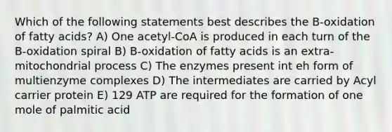 Which of the following statements best describes the B-oxidation of fatty acids? A) One acetyl-CoA is produced in each turn of the B-oxidation spiral B) B-oxidation of fatty acids is an extra-mitochondrial process C) The enzymes present int eh form of multienzyme complexes D) The intermediates are carried by Acyl carrier protein E) 129 ATP are required for the formation of one mole of palmitic acid