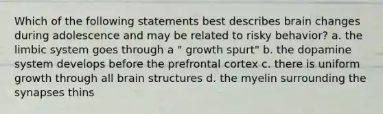 Which of the following statements best describes brain changes during adolescence and may be related to risky behavior? a. the limbic system goes through a " growth spurt" b. the dopamine system develops before the prefrontal cortex c. there is uniform growth through all brain structures d. the myelin surrounding the synapses thins