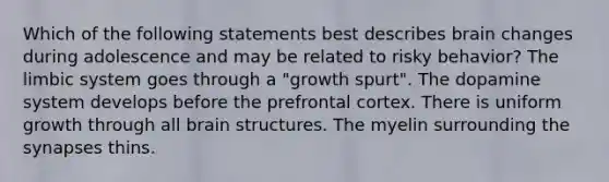 Which of the following statements best describes brain changes during adolescence and may be related to risky behavior? The limbic system goes through a "growth spurt". The dopamine system develops before the prefrontal cortex. There is uniform growth through all brain structures. The myelin surrounding the synapses thins.