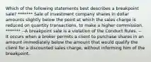 Which of the following statements best describes a breakpoint sale? ******* Sale of investment company shares in dollar amounts slightly below the point at which the sales charge is reduced on quantity transactions, to make a higher commission. ******* --A breakpoint sale is a violation of the Conduct Rules. -- It occurs when a broker permits a client to purchase shares in an amount immediately below the amount that would qualify the client for a discounted sales charge, without informing him of the breakpoint.