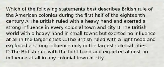 Which of the following statements best describes British rule of the American colonies during the first half of the eighteenth century A.The British ruled with a heavy hand and exerted a strong influence in every colonial town and city B.The British world with a heavy hand in small towns but exerted no influence at all in the larger cities C.The British ruled with a light head and exploded a strong influence only in the largest colonial cities D.The British rule with the light hand and exported almost no influence at all in any colonial town or city