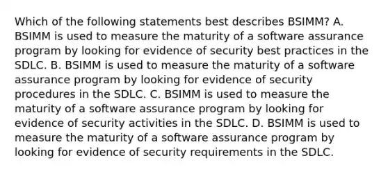 Which of the following statements best describes BSIMM? A. BSIMM is used to measure the maturity of a software assurance program by looking for evidence of security best practices in the SDLC. B. BSIMM is used to measure the maturity of a software assurance program by looking for evidence of security procedures in the SDLC. C. BSIMM is used to measure the maturity of a software assurance program by looking for evidence of security activities in the SDLC. D. BSIMM is used to measure the maturity of a software assurance program by looking for evidence of security requirements in the SDLC.