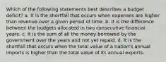 Which of the following statements best describes a budget deficit? a. It is the shortfall that occurs when expenses are higher than revenue over a given period of time. b. It is the difference between the budgets allocated in two consecutive financial years. c. It is the sum of all the money borrowed by the government over the years and not yet repaid. d. It is the shortfall that occurs when the total value of a nation's annual imports is higher than the total value of its annual exports.