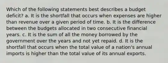 Which of the following statements best describes a budget deficit? a. It is the shortfall that occurs when expenses are higher than revenue over a given period of time. b. It is the difference between the budgets allocated in two consecutive financial years. c. It is the sum of all the money borrowed by the government over the years and not yet repaid. d. It is the shortfall that occurs when the total value of a nation's annual imports is higher than the total value of its annual exports.