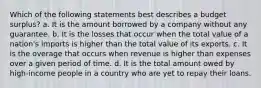 Which of the following statements best describes a budget surplus? a. It is the amount borrowed by a company without any guarantee. b. It is the losses that occur when the total value of a nation's imports is higher than the total value of its exports. c. It is the overage that occurs when revenue is higher than expenses over a given period of time. d. It is the total amount owed by high-income people in a country who are yet to repay their loans.