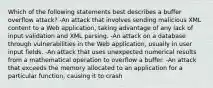 Which of the following statements best describes a buffer overflow attack? -An attack that involves sending malicious XML content to a Web application, taking advantage of any lack of input validation and XML parsing. -An attack on a database through vulnerabilities in the Web application, usually in user input fields. -An attack that uses unexpected numerical results from a mathematical operation to overflow a buffer. -An attack that exceeds the memory allocated to an application for a particular function, causing it to crash