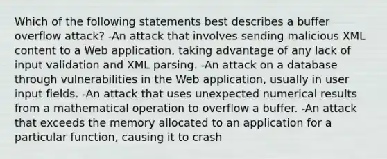 Which of the following statements best describes a buffer overflow attack? -An attack that involves sending malicious XML content to a Web application, taking advantage of any lack of input validation and XML parsing. -An attack on a database through vulnerabilities in the Web application, usually in user input fields. -An attack that uses unexpected numerical results from a mathematical operation to overflow a buffer. -An attack that exceeds the memory allocated to an application for a particular function, causing it to crash