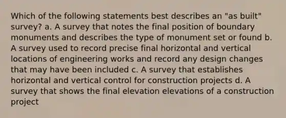 Which of the following statements best describes an "as built" survey? a. A survey that notes the final position of boundary monuments and describes the type of monument set or found b. A survey used to record precise final horizontal and vertical locations of engineering works and record any design changes that may have been included c. A survey that establishes horizontal and vertical control for construction projects d. A survey that shows the final elevation elevations of a construction project