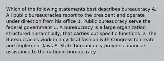 Which of the following statements best describes bureaucracy A. All public bureaucracies report to the president and operate under direction from his office B. Public bureaucracy serve the federal government C. A bureaucracy is a large organization structured hierarchially, that carries out specific functions D. The Bureaucracies work in a cyclical fashion with Congress to create and implement laws E. State bureaucracy provides financial assistance to the national bureaucracy