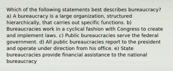 Which of the following statements best describes bureaucracy? a) A bureaucracy is a large organization, structured hierarchically, that carries out specific functions. b) Bureaucracies work in a cyclical fashion with Congress to create and implement laws. c) Public bureaucracies serve the federal government. d) All public bureaucracies report to the president and operate under direction from his office. e) State bureaucracies provide financial assistance to the national bureaucracy