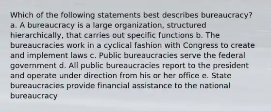 Which of the following statements best describes bureaucracy? a. A bureaucracy is a large organization, structured hierarchically, that carries out specific functions b. The bureaucracies work in a cyclical fashion with Congress to create and implement laws c. Public bureaucracies serve the federal government d. All public bureaucracies report to the president and operate under direction from his or her office e. State bureaucracies provide financial assistance to the national bureaucracy