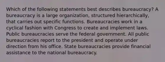 Which of the following statements best describes bureaucracy? A bureaucracy is a large organization, structured hierarchically, that carries out specific functions. Bureaucracies work in a cyclical fashion with Congress to create and implement laws. Public bureaucracies serve the federal government. All public bureaucracies report to the president and operate under direction from his office. State bureaucracies provide financial assistance to the national bureaucracy.