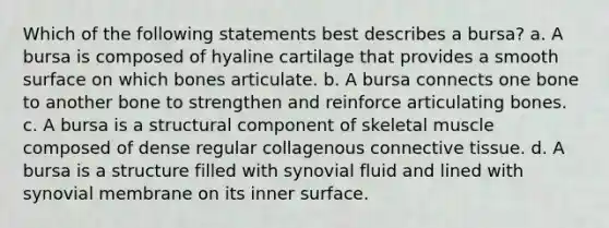 Which of the following statements best describes a bursa? a. A bursa is composed of hyaline cartilage that provides a smooth surface on which bones articulate. b. A bursa connects one bone to another bone to strengthen and reinforce articulating bones. c. A bursa is a structural component of skeletal muscle composed of dense regular collagenous connective tissue. d. A bursa is a structure filled with synovial fluid and lined with synovial membrane on its inner surface.