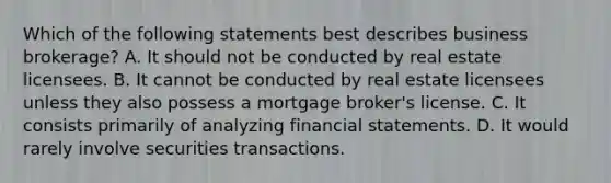 Which of the following statements best describes business brokerage? A. It should not be conducted by real estate licensees. B. It cannot be conducted by real estate licensees unless they also possess a mortgage broker's license. C. It consists primarily of analyzing financial statements. D. It would rarely involve securities transactions.