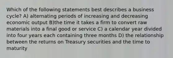 Which of the following statements best describes a business cycle? A) alternating periods of increasing and decreasing economic output B)the time it takes a firm to convert raw materials into a final good or service C) a calendar year divided into four years each containing three months D) the relationship between the returns on Treasury securities and the time to maturity