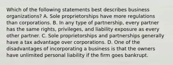 Which of the following statements best describes business organizations? A. Sole proprietorships have more regulations than corporations. B. In any type of partnership, every partner has the same rights, privileges, and liability exposure as every other partner. C. Sole proprietorships and partnerships generally have a tax advantage over corporations. D. One of the disadvantages of incorporating a business is that the owners have unlimited personal liability if the firm goes bankrupt.