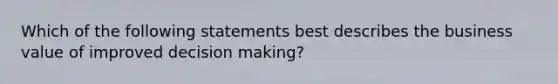 Which of the following statements best describes the business value of improved decision making?