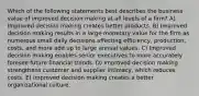 Which of the following statements best describes the business value of improved decision making at all levels of a firm? A) Improved decision making creates better products. B) Improved decision making results in a large monetary value for the firm as numerous small daily decisions affecting efficiency, production, costs, and more add up to large annual values. C) Improved decision making enables senior executives to more accurately foresee future financial trends. D) Improved decision making strengthens customer and supplier intimacy, which reduces costs. E) Improved decision making creates a better organizational culture.