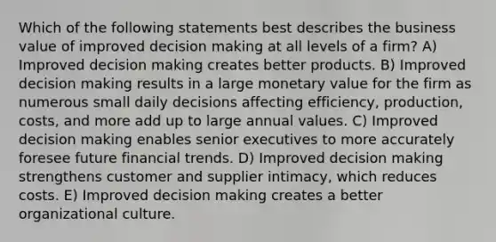 Which of the following statements best describes the business value of improved decision making at all levels of a firm? A) Improved decision making creates better products. B) Improved decision making results in a large monetary value for the firm as numerous small daily decisions affecting efficiency, production, costs, and more add up to large annual values. C) Improved decision making enables senior executives to more accurately foresee future financial trends. D) Improved decision making strengthens customer and supplier intimacy, which reduces costs. E) Improved decision making creates a better organizational culture.