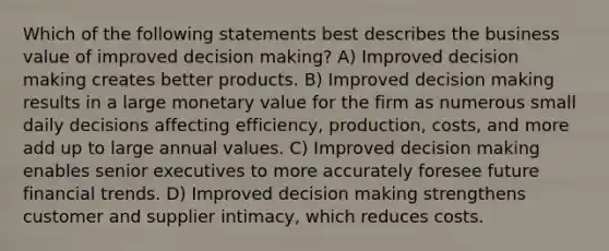 Which of the following statements best describes the business value of improved <a href='https://www.questionai.com/knowledge/kuI1pP196d-decision-making' class='anchor-knowledge'>decision making</a>? A) Improved decision making creates better products. B) Improved decision making results in a large monetary value for the firm as numerous small daily decisions affecting efficiency, production, costs, and more add up to large annual values. C) Improved decision making enables senior executives to more accurately foresee future financial trends. D) Improved decision making strengthens customer and supplier intimacy, which reduces costs.