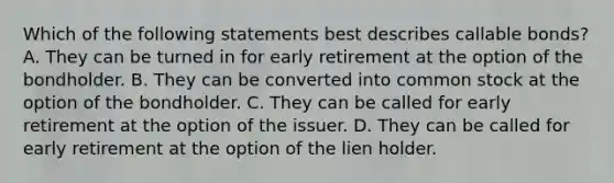 Which of the following statements best describes callable bonds? A. They can be turned in for early retirement at the option of the bondholder. B. They can be converted into common stock at the option of the bondholder. C. They can be called for early retirement at the option of the issuer. D. They can be called for early retirement at the option of the lien holder.