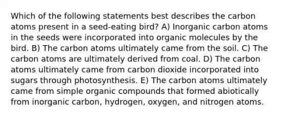 Which of the following statements best describes the carbon atoms present in a seed-eating bird? A) Inorganic carbon atoms in the seeds were incorporated into <a href='https://www.questionai.com/knowledge/kjUwUacPFG-organic-molecules' class='anchor-knowledge'>organic molecules</a> by the bird. B) The carbon atoms ultimately came from the soil. C) The carbon atoms are ultimately derived from coal. D) The carbon atoms ultimately came from carbon dioxide incorporated into sugars through photosynthesis. E) The carbon atoms ultimately came from simple <a href='https://www.questionai.com/knowledge/kSg4ucUAKW-organic-compounds' class='anchor-knowledge'>organic compounds</a> that formed abiotically from inorganic carbon, hydrogen, oxygen, and nitrogen atoms.