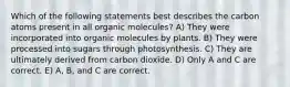 Which of the following statements best describes the carbon atoms present in all organic molecules? A) They were incorporated into organic molecules by plants. B) They were processed into sugars through photosynthesis. C) They are ultimately derived from carbon dioxide. D) Only A and C are correct. E) A, B, and C are correct.