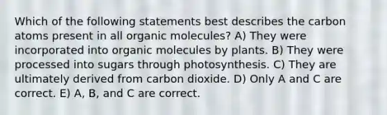 Which of the following statements best describes the carbon atoms present in all <a href='https://www.questionai.com/knowledge/kjUwUacPFG-organic-molecules' class='anchor-knowledge'>organic molecules</a>? A) They were incorporated into organic molecules by plants. B) They were processed into sugars through photosynthesis. C) They are ultimately derived from carbon dioxide. D) Only A and C are correct. E) A, B, and C are correct.