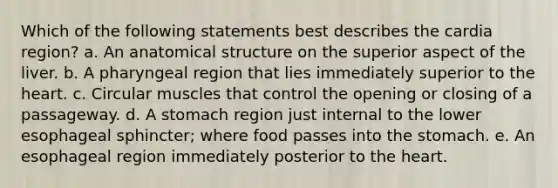 Which of the following statements best describes the cardia region? a. An anatomical structure on the superior aspect of the liver. b. A pharyngeal region that lies immediately superior to the heart. c. Circular muscles that control the opening or closing of a passageway. d. A stomach region just internal to the lower esophageal sphincter; where food passes into the stomach. e. An esophageal region immediately posterior to the heart.