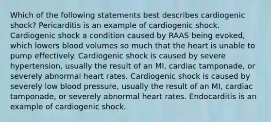 Which of the following statements best describes cardiogenic shock? Pericarditis is an example of cardiogenic shock. Cardiogenic shock a condition caused by RAAS being evoked, which lowers blood volumes so much that the heart is unable to pump effectively. Cardiogenic shock is caused by severe hypertension, usually the result of an MI, cardiac tamponade, or severely abnormal heart rates. Cardiogenic shock is caused by severely low blood pressure, usually the result of an MI, cardiac tamponade, or severely abnormal heart rates. Endocarditis is an example of cardiogenic shock.