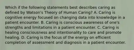 Which if the following statements best describes caring as defined by Watson's Theory of Human Caring? A. Caring is cognitive energy focused on changing data into knowledge in a patient encounter. B. Caring is conscious awareness of one's strengths and limitations in a patient encounter. C. Caring is healing consciousness and intentionality to care and promote healing. D. Caring is the focus of the energy on efficient completion of assessment and diagnosis in a patient encounter.