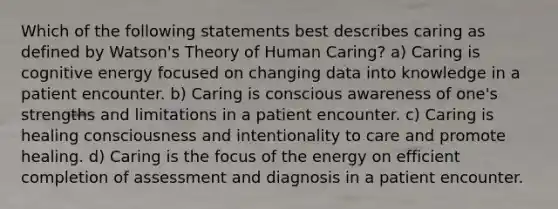 Which of the following statements best describes caring as defined by Watson's Theory of Human Caring? a) Caring is cognitive energy focused on changing data into knowledge in a patient encounter. b) Caring is conscious awareness of one's strengths and limitations in a patient encounter. c) Caring is healing consciousness and intentionality to care and promote healing. d) Caring is the focus of the energy on efficient completion of assessment and diagnosis in a patient encounter.