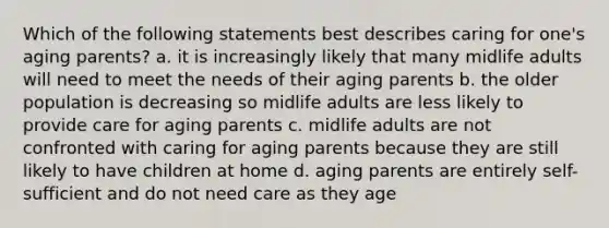 Which of the following statements best describes caring for one's aging parents? a. it is increasingly likely that many midlife adults will need to meet the needs of their aging parents b. the older population is decreasing so midlife adults are less likely to provide care for aging parents c. midlife adults are not confronted with caring for aging parents because they are still likely to have children at home d. aging parents are entirely self-sufficient and do not need care as they age