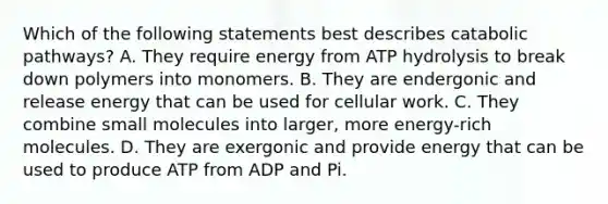 Which of the following statements best describes catabolic pathways? A. They require energy from ATP hydrolysis to break down polymers into monomers. B. They are endergonic and release energy that can be used for cellular work. C. They combine small molecules into larger, more energy-rich molecules. D. They are exergonic and provide energy that can be used to produce ATP from ADP and Pi.