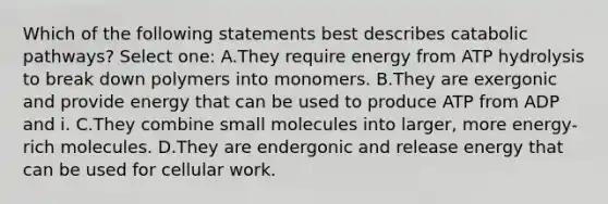 Which of the following statements best describes catabolic pathways? Select one: A.They require energy from ATP hydrolysis to break down polymers into monomers. B.They are exergonic and provide energy that can be used to produce ATP from ADP and i. C.They combine small molecules into larger, more energy-rich molecules. D.They are endergonic and release energy that can be used for cellular work.