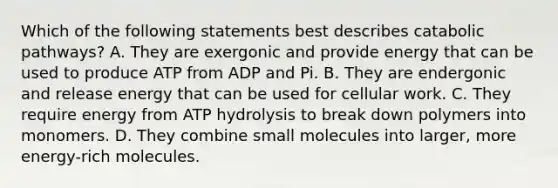 Which of the following statements best describes catabolic pathways? A. They are exergonic and provide energy that can be used to produce ATP from ADP and Pi. B. They are endergonic and release energy that can be used for cellular work. C. They require energy from ATP hydrolysis to break down polymers into monomers. D. They combine small molecules into larger, more energy-rich molecules.