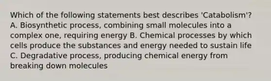 Which of the following statements best describes 'Catabolism'? A. Biosynthetic process, combining small molecules into a complex one, requiring energy B. Chemical processes by which cells produce the substances and energy needed to sustain life C. Degradative process, producing chemical energy from breaking down molecules