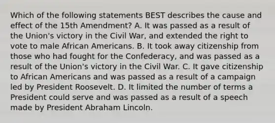 Which of the following statements BEST describes the cause and effect of the 15th Amendment? A. It was passed as a result of the Union's victory in the Civil War, and extended the right to vote to male African Americans. B. It took away citizenship from those who had fought for the Confederacy, and was passed as a result of the Union's victory in the Civil War. C. It gave citizenship to African Americans and was passed as a result of a campaign led by President Roosevelt. D. It limited the number of terms a President could serve and was passed as a result of a speech made by President Abraham Lincoln.