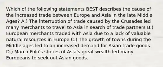 Which of the following statements BEST describes the cause of the increased trade between Europe and Asia in the late Middle Ages? A.) The interruption of trade caused by the Crusades led many merchants to travel to Asia in search of trade partners B.) European merchants traded with Asia due to a lack of valuable natural resources in Europe C.) The growth of towns during the Middle ages led to an increased demand for Asian trade goods. D.) Marco Polo's stories of Asia's great wealth led many Europeans to seek out Asian goods.