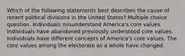 Which of the following statements best describes the cause of recent political divisions in the United States? Multiple choice question. Individuals misunderstand America's core values. Individuals have abandoned previously understood core values. Individuals have different concepts of America's core values. The core values among the electorate as a whole have changed.