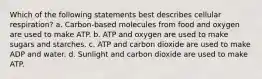 Which of the following statements best describes cellular respiration? a. Carbon-based molecules from food and oxygen are used to make ATP. b. ATP and oxygen are used to make sugars and starches. c. ATP and carbon dioxide are used to make ADP and water. d. Sunlight and carbon dioxide are used to make ATP.