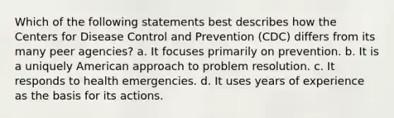 Which of the following statements best describes how the Centers for Disease Control and Prevention (CDC) differs from its many peer agencies? a. It focuses primarily on prevention. b. It is a uniquely American approach to problem resolution. c. It responds to health emergencies. d. It uses years of experience as the basis for its actions.